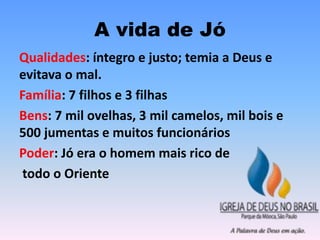 A vida de Jó
Qualidades: íntegro e justo; temia a Deus e
evitava o mal.
Família: 7 filhos e 3 filhas
Bens: 7 mil ovelhas, 3 mil camelos, mil bois e
500 jumentas e muitos funcionários
Poder: Jó era o homem mais rico de
todo o Oriente
 