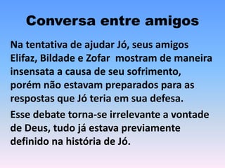 Conversa entre amigos
Na tentativa de ajudar Jó, seus amigos
Elifaz, Bildade e Zofar mostram de maneira
insensata a causa de seu sofrimento,
porém não estavam preparados para as
respostas que Jó teria em sua defesa.
Esse debate torna-se irrelevante a vontade
de Deus, tudo já estava previamente
definido na história de Jó.
 