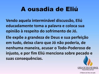A ousadia de Eliú
Vendo aquela interminável discussão, Eliú
educadamente toma a palavra e coloca sua
opinião à respeito do sofrimento de Jó.
Ele expõe a grandeza de Deus e sua perfeição
em tudo, deixa claro que Jó não poderia, de
nenhuma maneira, acusar o Todo-Poderoso de
injusto, e por fim Eliú menciona sobre pecado e
suas consequências.
 