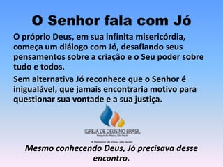 O Senhor fala com Jó
O próprio Deus, em sua infinita misericórdia,
começa um diálogo com Jó, desafiando seus
pensamentos sobre a criação e o Seu poder sobre
tudo e todos.
Sem alternativa Jó reconhece que o Senhor é
inigualável, que jamais encontraria motivo para
questionar sua vontade e a sua justiça.
Mesmo conhecendo Deus, Jó precisava desse
encontro.
 