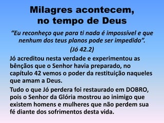 Milagres acontecem,
no tempo de Deus
“Eu reconheço que para ti nada é impossível e que
nenhum dos teus planos pode ser impedido”.
(Jó 42.2)
Jó acreditou nesta verdade e experimentou as
bênçãos que o Senhor havia preparado, no
capítulo 42 vemos o poder da restituição naqueles
que amam a Deus.
Tudo o que Jó perdera foi restaurado em DOBRO,
pois o Senhor da Glória mostrou ao inimigo que
existem homens e mulheres que não perdem sua
fé diante dos sofrimentos desta vida.
 