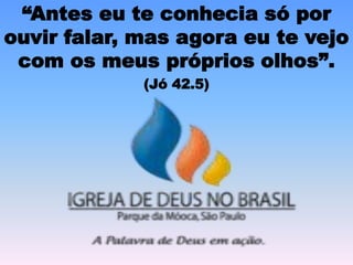 “Antes eu te conhecia só por
ouvir falar, mas agora eu te vejo
com os meus próprios olhos”.
(Jó 42.5)
 