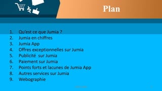 Plan
1. Qu’est ce que Jumia ?
2. Jumia en chiffres
3. Jumia App
4. Offres exceptionnelles sur Jumia
5. Publicité sur Jumia
6. Paiement sur Jumia
7. Points forts et lacunes de Jumia App
8. Autres services sur Jumia
9. Webographie
22019-2020
 