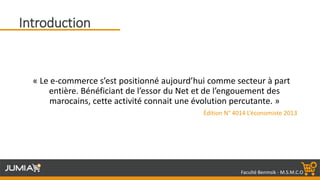 Faculté Benmsik - M.S.M.C.O
Introduction
« Le e-commerce s’est positionné aujourd’hui comme secteur à part
entière. Bénéficiant de l’essor du Net et de l’engouement des
marocains, cette activité connait une évolution percutante. »
Édition N° 4014 L’économiste 2013
 