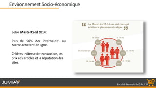 Faculté Benmsik - M.S.M.C.O
Selon MasterCard 2014:
Plus de 50% des internautes au
Maroc achètent en ligne.
Critères : vitesse de transaction, les
prix des articles et la réputation des
sites.
Environnement Socio-économique
 