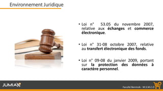 Faculté Benmsik - M.S.M.C.O
• Loi n° 53.05 du novembre 2007,
relative aux échanges et commerce
électronique.
• Loi n° 31-08 octobre 2007, relative
au transfert électronique des fonds.
• Loi n° 09-08 du janvier 2009, portant
sur la protection des données à
caractère personnel.
Environnement Juridique
 
