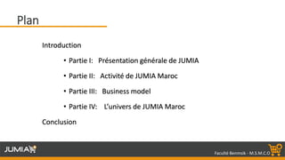 Faculté Benmsik - M.S.M.C.O
Introduction
• Partie I: Présentation générale de JUMIA
• Partie II: Activité de JUMIA Maroc
• Partie III: Business model
• Partie IV: L’univers de JUMIA Maroc
Conclusion
Plan
 