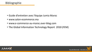 Faculté Benmsik - M.S.M.C.O
• Guide d’entretien avec l’équipe Jumia Maroc
• www.salon-ecommerce.ma
• www.e-commerce-au-maroc.over-blog.com
• The Global Information Technology Report 2010 (FEM)
Bibliographie
 