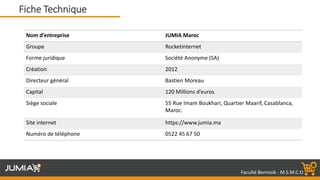 Faculté Benmsik - M.S.M.C.O
Nom d’entreprise JUMIA Maroc
Groupe Rocketinternet
Forme juridique Société Anonyme (SA)
Création 2012
Directeur général Bastien Moreau
Capital 120 Millions d’euros
Siège sociale 55 Rue Imam Boukhari, Quartier Maarif, Casablanca,
Maroc.
Site internet https://www.jumia.ma
Numéro de téléphone 0522 45 67 50
Fiche Technique
 