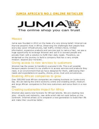 JUMIA AFRICA'S NO.1 ONLINE RETAILER
Mission
Jumia was founded in 2012 on the basis of a very strong belief: Internet can
improve people’s lives in Africa. Observing the challenges that people face
every day (poor infrastructures, bad traffic, limited choice, limited
information, expensive products and services just to name a few), we saw a
huge opportunity to leverage Internet and use it to connect people and
provide them with a solution to fulfill their daily needs. Therefore, we
embarked on the journey to build a company that has a very simple
mission: expand your horizons.
Giving access to new services to customers
Internet has the power to transform everyone’s life. This is all possible
because people connect to our platform to access services and products they
need, in an environment that we have designed for them, addressing their
needs and expectations on quality, choice, price, trust and convenience.
Enabling African companies to grow
Over 500,000 local African companies are making business on Jumia every
day. We are taking the entire economy online and enabling small, medium
and large African companies to find new customers and serve them in a new
way.
Creating sustainable impact for Africa
Internet also opens new horizons for African talents. We are creating new
jobs – directly and indirectly, new skills which did not exist before on the
continent. Internet allows us to empower a new generation to build their life
and make their countries better.
 