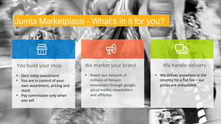 Jumia Marketplace - What’s in it for you? 
You 
build 
your 
shop 
§ Zero 
ini9al 
investment 
§ You 
are 
in 
control 
of 
your 
own 
assortment, 
pricing 
and 
stock 
§ Pay 
commission 
only 
when 
you 
sell 
We 
market 
your 
brand 
• Reach 
our 
network 
of 
millions 
of 
Kenyan 
consumers 
through 
google, 
social 
media, 
newsleVers 
and 
affiliates. 
We 
handle 
delivery 
§ We 
deliver 
anywhere 
in 
the 
country 
for 
a 
flat 
fee 
– 
our 
prices 
are 
unbeatable 
 