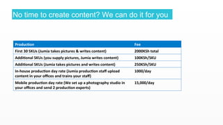1 
8 
No time to create content? We can do it for you 
Producon 
Fee 
First 
30 
SKUs 
(Jumia 
takes 
pictures 
& 
writes 
content) 
2000KSh 
total 
Addional 
SKUs 
(you 
supply 
pictures, 
Jumia 
writes 
content) 
100KSh/SKU 
Addional 
SKUs 
(Jumia 
takes 
pictures 
and 
writes 
content) 
250KSh/SKU 
In-­‐house 
producon 
day 
rate 
(Jumia 
producon 
staff 
upload 
1000/day 
content 
in 
your 
offices 
and 
trains 
your 
staff) 
Mobile 
producon 
day 
rate 
(We 
set 
up 
a 
photography 
studio 
in 
your 
offices 
and 
send 
2 
producon 
experts) 
15,000/day 
 