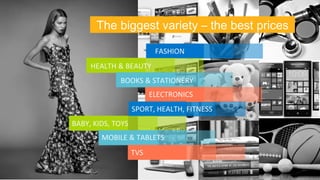 The biggest variety – the best prices 
FASHION 
HEALTH 
& 
BEAUTY 
BOOKS 
& 
STATIONERY 
ELECTRONICS 
SPORT, 
HEALTH, 
FITNESS 
BABY, 
KIDS, 
TOYS 
MOBILE 
& 
TABLETS 
TVS 
 