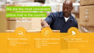 Na9onwide 
shipping 
• AIG 
Express 
• Reliable 
third 
party 
logis9cs 
providers 
l 
Flexible 
Payment 
Methods 
• Cash 
on 
Delivery 
• Secure 
online 
credit 
card 
payment 
• Mobile 
payment 
• Paypal 
Free 
7 
day 
returns 
• Free 
product 
returns 
within 
7 
days 
We are the most convenient 
online mall in the country 
 