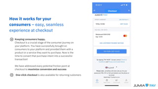 How it works for your
consumers – easy, seamless
experience at checkout
Keeping consumers happy.
Checkout is a crucial stage of the consumer journey on
your platform. You have successfully brought on
consumers to your platform and provided them with a
product or a service they want to purchase. Now is the
time to convert that purchase intent into a successful
transaction!
We have addressed every potential friction point at
checkout to maximize conversion and success
One-click checkout is also available for returning customers
Checkout
 