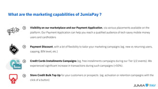 What are the marketing capabilities of JumiaPay ?
Visibility on our marketplace and our Payment Application, via various placements available on the
platform. Our Payment Application can help you reach a qualified audience of tech savvy mobile money
users and cardholders
Payment Discount, with a lot of flexibility to tailor your marketing campaigns (eg. new vs returning users,
capping, BIN level, etc.)
Credit Cards Installments Campaigns (eg. free installments campaigns during our Tier 1/2 events). We
experienced significant increase in transactions during such campaigns (+50%).
Store Credit Bulk Top Up for your customers or prospects (eg. activation or retention campaigns with the
click of a button)
 