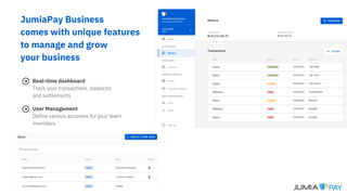 JumiaPay Business
comes with unique features
to manage and grow
your business
Real-time dashboard
Track your transactions, balances
and settlements
User Management
Define various accesses for your team
members
 