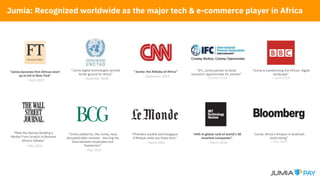 “Jumia becomes first African start-
up to list in New York”
– April 2019
“Jumia: Africa's Amazon in landmark
stock listing”
– May 2019
“44th in global rank of world’s 50
smartest companies”
– March 2018
“Jumia digital technologies provide
fertile ground for Africa”
– December 2018
“Online platforms, like Jumia, have
disrupted labor markets - blurring the
lines between employees and
freelancers”
– May 2019
“Première société technologique
d’Afrique cotée aux Etats-Unis”
– March 2019
“IFC, Jumia partner to boost
economic opportunities for women”
– October 2018
“Jumia is transforming the African digital
landscape”
– June 2018
“Meet the Startup Building a
Market From Scratch to Become
Africa’s Alibaba”
– May 2018
“Jumia: the Alibaba of Africa”
– September 2018
Jumia: Recognized worldwide as the major tech & e-commerce player in Africa
 