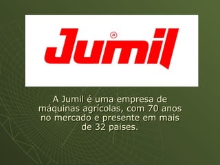 A Jumil é uma empresa deA Jumil é uma empresa de
máquinas agrícolas, com 70 anosmáquinas agrícolas, com 70 anos
no mercado e presente em maisno mercado e presente em mais
de 32 paises.de 32 paises.
 