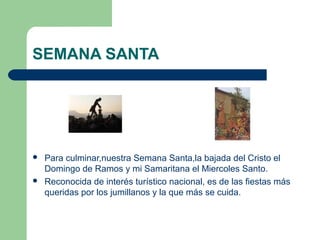 SEMANA SANTA





Para culminar,nuestra Semana Santa,la bajada del Cristo el
Domingo de Ramos y mi Samaritana el Miercoles Santo.
Reconocida de interés turístico nacional, es de las fiestas más
queridas por los jumillanos y la que más se cuida.

 