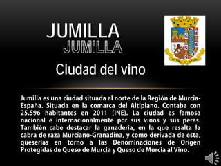 JUMILLA
Ciudad del vino
Jumilla es una ciudad situada al norte de la Región de MurciaEspaña. Situada en la comarca del Altiplano. Contaba con
25.596 habitantes en 2011 (INE). La ciudad es famosa
nacional e internacionalmente por sus vinos y sus peras.
También cabe destacar la ganadería, en la que resalta la
cabra de raza Murciano-Granadina, y como derivada de ésta,
queserías en torno a las Denominaciones de Origen
Protegidas de Queso de Murcia y Queso de Murcia al Vino.

 