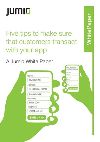 WhitePaper
Five tips to make sure
that customers transact
with your app
A Jumio White Paper
Name:
TIM OWENS
39 BRIDGE ROAD
TONBRIDGE
TN21 0QW
01234 567 891
Address:
Postcode:
Telephone:
SIGN UP >>
Credit card number.
1234 5678 9100 0000
07/12
Start date
07/14
Exp. date
335
CCV number
PAY NOW >>
 