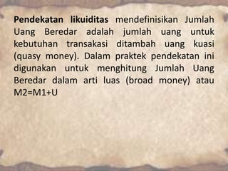 Pendekatan likuiditas mendefinisikan Jumlah
Uang Beredar adalah jumlah uang untuk
kebutuhan transakasi ditambah uang kuasi
(quasy money). Dalam praktek pendekatan ini
digunakan untuk menghitung Jumlah Uang
Beredar dalam arti luas (broad money) atau
M2=M1+U

 