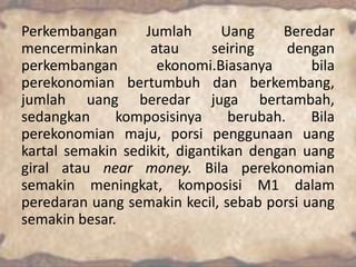 Perkembangan
Jumlah
Uang
Beredar
mencerminkan
atau
seiring
dengan
perkembangan
ekonomi.Biasanya
bila
perekonomian bertumbuh dan berkembang,
jumlah uang beredar juga bertambah,
sedangkan
komposisinya
berubah.
Bila
perekonomian maju, porsi penggunaan uang
kartal semakin sedikit, digantikan dengan uang
giral atau near money. Bila perekonomian
semakin meningkat, komposisi M1 dalam
peredaran uang semakin kecil, sebab porsi uang
semakin besar.

 