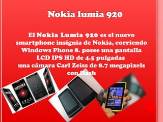 El Nokia Lumia 920 es el nuevo 
smartphone insignia de Nokia, corriendo 
Windows Phone 8. posee una pantalla 
LCD IPS HD de 4.5 pulgadas 
una cámara Carl Zeiss de 8.7 megapixels 
con flash
Nokia lumia 920Nokia lumia 920
 