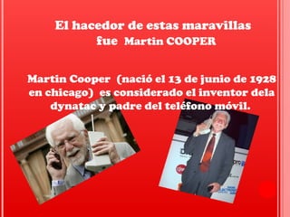 El hacedor de estas maravillas
fue Martin COOPER
Martin Cooper (nació el 13 de junio de 1928
en chicago) es considerado el inventor dela
dynatac y padre del teléfono móvil.
 