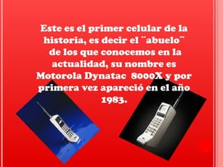 Este es el primer celular de la
historia, es decir el ¨abuelo¨
de los que conocemos en la
actualidad, su nombre es
Motorola Dynatac 8000X y por
primera vez apareció en el año
1983.
 