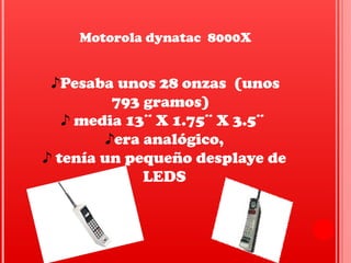 Motorola dynatac 8000X
♪Pesaba unos 28 onzas (unos
793 gramos)
♪ media 13¨ X 1.75¨ X 3.5¨
♪era analógico,
♪ tenía un pequeño desplaye de
LEDS
 