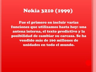 Fue el primero en incluir varias
funciones que utilizamos hasta hoy: una
antena interna, el texto predictivo y la
posibilidad de cambiar su carcasa. Se ha
vendido más de 160 millones de
unidades en todo el mundo.
Nokia 3210 (1999)
 