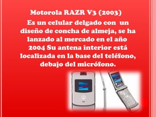 Es un celular delgado con un
diseño de concha de almeja, se ha
lanzado al mercado en el año
2004 Su antena interior está
localizada en la base del teléfono,
debajo del micrófono.
Motorola RAZR V3 (2003)
 