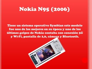 Tiene un sistema operativo Symbian este modelo
fue uno de los mejores en su época y uno de los
últimos golpes de Nokia contaba con conexión 3G
y Wi-Fi, pantalla de 2,6, cámara y Bluetooth.
Nokia N95 (2006)
 