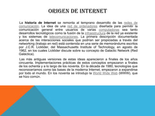 ORIGEN DE INTERNET
La historia de Internet se remonta al temprano desarrollo de las redes de
comunicación. La idea de una red de ordenadores diseñada para permitir la
comunicación general entre usuarios de varias computadoras sea tanto
desarrollos tecnológicos como la fusión de la infraestructura de la red ya existente
y los sistemas de telecomunicaciones. La primera descripción documentada
acerca de las interacciones sociales que podrían ser propiciadas a través del
networking (trabajo en red) está contenida en una serie de memorándums escritos
por J.C.R. Licklider, del Massachusetts Institute of Technology, en agosto de
1962, en los cuales Licklider discute sobre su concepto de Galactic Network (Red
Galáctica).
Las más antiguas versiones de estas ideas aparecieron a finales de los años
cincuenta. Implementaciones prácticas de estos conceptos empezaron a finales
de los ochenta y a lo largo de los noventa. En la década de 1980, tecnologías que
reconoceríamos como las bases de la moderna Internet, empezaron a expandirse
por todo el mundo. En los noventa se introdujo la World Wide Web (WWW), que
se hizo común.

 