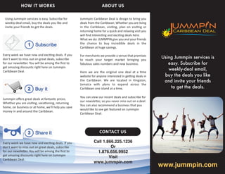 HOW IT WORKS                                            ABOUT US

 Using Jummpin services is easy. Subscribe for      Jummpin Caribbean Deal is design to bring you
 weekly-deal email, buy the deals you like and      deals from the Caribbean. Whether you are living
 invite your friends to get the deals.              in the Caribbean, visi ng, plan on visi ng or
                                                    returning home for a quick and relaxing visit you
                                                    will ﬁnd interes ng and exci ng deals here.
                                                    What we do: JUMMPIN give you and your friends
                                                    the chance to buy incredible deals in the
                                                    Caribbean at huge savings.

                                                                                                        Using Jummpin services is
Every week we have new and exci ng deals. If you    For merchants we provide a venue that promises
don't want to miss out on great deals, subscribe    to reach your target market bringing you
for our newsle er. You will be among the ﬁrst to    fabulous sales numbers and new business.               easy. Subscribe for
                                                                                                           weekly-deal email,
get amazing discounts right here on Jummpin
Caribbean Deal.                                     Here we are the original one deal at a me
                                                    website for anyone interested in ge ng deals in      buy the deals you like
                                                    the Caribbean. We are located in Kingston,           and invite your friends
                                                                                                            to get the deals.
                                                    Jamaica with plans to expand across the
                                                    Caribbean one island at a me.

                                                    You can view our recent deals and subscribe for
Jummpin oﬀers great deals at fantas c prices.
                                                    our newsle er, so you never miss out on a deal.
Whether you are visi ng, vaca oning, returning
                                                    You can also recommend a business that you
home, on business or at home, we'll help you save
                                                    would like to see get featured on Jummpin
money in and around the Caribbean.
                                                    Caribbean Deal.




                                                                  CONTACT US

Every week we have new and exci ng deals. If you              Call 1.866.225.1236
don't want to miss out on great deals, subscribe                       Or
for our newsle er. You will be among the ﬁrst to                1.876.656.9952
get amazing discounts right here on Jummpin
                                                                      Visit

                                                                                                        www.jummpin.com
                                                              www.jummpin.com
Caribbean Deal.
 