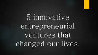 5 innovative
entrepreneurial
ventures that
changed our lives.
 
