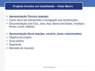 Projetos focados em Usabilidade – Visão Macro Apresentação Técnica (equipe) Como deve ser estruturada a navegação nas atualizações; Documentação com Css, Java, Asp, Banco de Dados, Intarface, fontes, cores, tabelas. Apresentação Geral (equipe, usuário, áreas relacionadas) Objetivo do projeto Qual público Segmento Mercado de inserção 
