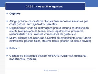 CASE 1 - Asset Management Objetivo Atingir público crescente de clientes buscando investimentos por conta própria, sem ajuda dos Gerentes Disponibilizar todas as informações para a tomada de decisão do cliente (composição do fundo, cotas, regulamento, prospecto, rentabilidade diária, mensal, comentários do gestor etc.) Migrar clientes das agências e Central de atendimento para Canais eletrônicos (pessoa física, afluente baixo, pessoa jurídica e private) Público Clientes do Banco que buscam APENAS investir nos fundos de investimento (carteira) 