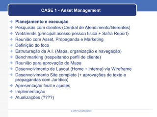 CASE 1 - Asset Management Planejamento e execução Pesquisas com clientes (Central de Atendimento/Gerentes) Webtrends (principal acesso pessoa física + Safra Report) Reunião com Asset, Propaganda e Marketing Definição do foco Estruturação da A.I. (Mapa, organização e navegação) Benchmarking (respeitando perfil de cliente) Reunião para aprovação do Mapa Desenvolvimento de Layout (Home + interna) via Wireframe Desenvolvimento Site completo (+ aprovações de texto e propagandas com Jurídico) Apresentação final e ajustes Implementação Atualizações (????) 