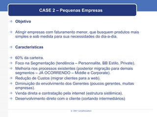 CASE 2 – Pequenas Empresas Objetivo Atingir empresas com faturamento menor, que busquem produtos mais simples e sob medida para sua necessidades do dia-a-dia. Características 60% da carteira. Foco na Segmentação (tendência – Personnalite, BB Estilo, Private). Melhoria nos processos existentes (posterior migração para demais segmentos – JÁ OCORRENDO – Middle e Corporate). Redução de Custos (migrar clientes para a web). Diminuição do envolvimento dos Gerentes (poucos gerentes, muitas empresas). Venda direta e contratação pela internet (estrutura sistêmica). Desenvolvimento direto com o cliente (cortando intermediários) 