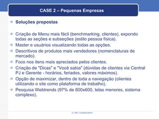 CASE 2 – Pequenas Empresas Soluções propostas Criação de Menu mais fácil (benchmarking, clientes), expondo todas as seções e subseções (estilo pessoa física). Master e usuários visualizando todas as opções. Descritivos de produtos mais vendedores (nomenclaturas de mercado). Foco nos itens mais apreciados pelos clientes. Criação de "Dicas" e "Você sabia" (dúvidas de clientes via Central PJ e Gerente - horários, feriados, valores máximos). Opção de maximizar, dentro de toda a navegação (clientes utilizando o site como plataforma de trabalho). Pesquisa Webtrends (97% de 800x600, telas menores, sistema complexo). 