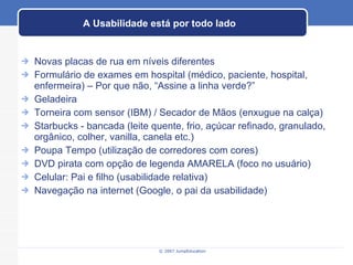 A Usabilidade está por todo lado Novas placas de rua em níveis diferentes Formulário de exames em hospital (médico, paciente, hospital, enfermeira) – Por que não, “Assine a linha verde?” Geladeira Torneira com sensor (IBM) / Secador de Mãos (enxugue na calça) Starbucks - bancada (leite quente, frio, açúcar refinado, granulado, orgânico, colher, vanilla, canela etc.) Poupa Tempo (utilização de corredores com cores) DVD pirata com opção de legenda AMARELA (foco no usuário) Celular: Pai e filho (usabilidade relativa) Navegação na internet (Google, o pai da usabilidade) 