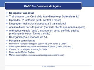 CASE 3 – Corretora de Ações Soluções Propostas Treinamento com Central de Atendimento (pré-atendimento) Operador, 3ª instância (web, central e mesa) Linguagem institucional adequada à transacional Acesso direto por site próprio (perfil de cliente que apenas opera) Alterações visuais “sutis”, levando em conta perfil de público (mudança de cores, fontes e estilo) Reorganização cuidadosa da A.I. Pesquisa com clientes Home com Painel de cotações (Bovespa, Dow Jones e Dólar) Informações sobre resultados de Ofertas Públicas (rateio, valor etc.) Valores de corretagem e operação diária Reserva de Ofertas On-line Menos informações, menos caos (percepção concorrência) 