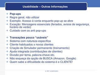 Usabilidade – Outras Informações Pop-ups Regra geral, não utilizar Exemplo: Acesso à conta enquanto pop-up se abre Exceção: Mensagens essenciais (feriados, avisos de segurança, horário de verão) Cuidado com os anti pop-ups Transações pouco “usáveis” Sistema com natureza específica Cliente habituados x novos clientes Criação de Simulador permanente (treinamento) Ajuda integrada (contribuições de clientes) Divisão por tema, palavra-chave etc. Não esqueça da opção de BUSCA (Amazon, Google) Quem sabe a dificuldade do sistema é o CLIENTE! 