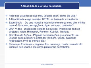 A Usabilidade e o foco no usuário Foco nos usuários (o que meu usuário quer? como ele usa?) A Usabilidade exige imersão TOTAL na busca da experiência Experiência – De que maneira meu cliente enxerga meu site, minha marca? Qual sua percepção ao ligar, comprar, contactar? 2001 Vídeo - Disposição voltada ao público: Prateleiras com os diretores, Allen, Hitchcock, Rohmer, Kubrick, Truffaut. Corretora de Ações - Páginas de transações que somente um usuário pode produzir e entender (compra, venda, painel de negociação, livro de ofertas etc.) Pequenas Empresas - pagamentos, cobrança, conta corrente etc. Clientes que usam o site como plataforma de trabalho 