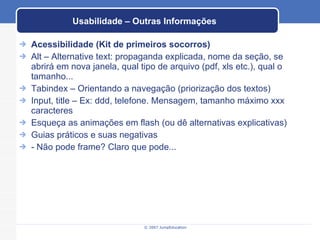 Usabilidade – Outras Informações Acessibilidade (Kit de primeiros socorros) Alt – Alternative text: propaganda explicada, nome da seção, se abrirá em nova janela, qual tipo de arquivo (pdf, xls etc.), qual o tamanho... Tabindex – Orientando a navegação (priorização dos textos) Input, title – Ex: ddd, telefone. Mensagem, tamanho máximo xxx caracteres Esqueça as animações em flash (ou dê alternativas explicativas) Guias práticos e suas negativas - Não pode frame? Claro que pode... 