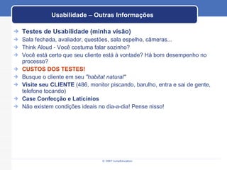 Usabilidade – Outras Informações Testes de Usabilidade (minha visão) Sala fechada, avaliador, questões, sala espelho, câmeras... Think Aloud - Você costuma falar sozinho? Você está certo que seu cliente está à vontade? Há bom desempenho no processo? CUSTOS DOS TESTES! Busque o cliente em seu  "habitat natural" Visite seu CLIENTE  (486, monitor piscando, barulho, entra e sai de gente, telefone tocando) Case Confecção e Laticínios Não existem condições ideais no dia-a-dia! Pense nisso! 