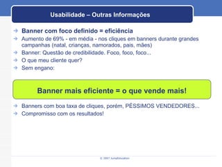Usabilidade – Outras Informações Banner com foco definido = eficiência Aumento de 69% - em média - nos cliques em banners durante grandes campanhas (natal, crianças, namorados, pais, mães) Banner: Questão de credibilidade. Foco, foco, foco... O que meu cliente quer? Sem engano: Banners com boa taxa de cliques, porém, PÉSSIMOS VENDEDORES... Compromisso com os resultados! Banner mais eficiente = o que vende mais! 